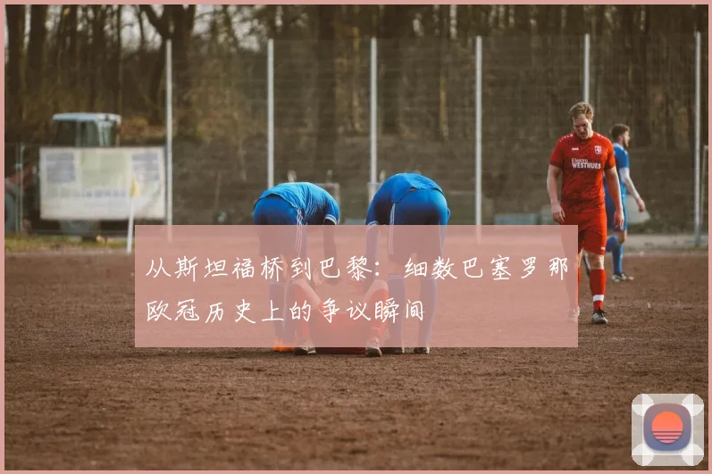 从斯坦福桥到巴黎：细数巴塞罗那欧冠历史上的争议瞬间