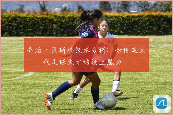 乔治·贝斯特技术分析：如何定义一代足球天才的场上魔力