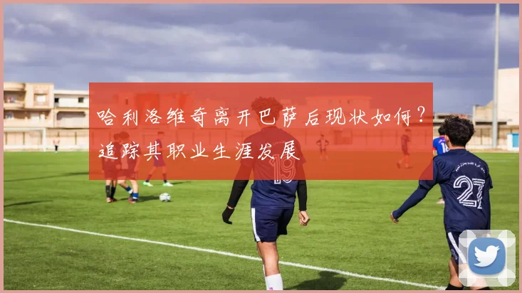 哈利洛维奇离开巴萨后现状如何？追踪其职业生涯发展