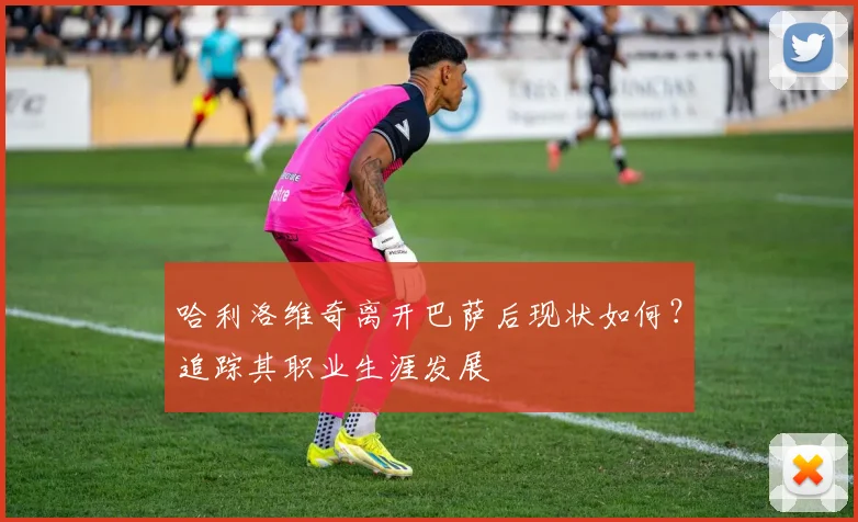哈利洛维奇离开巴萨后现状如何？追踪其职业生涯发展