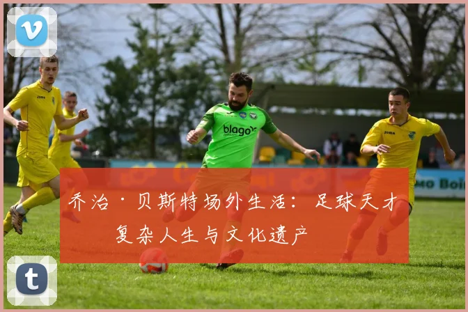 乔治·贝斯特场外生活：足球天才的复杂人生与文化遗产