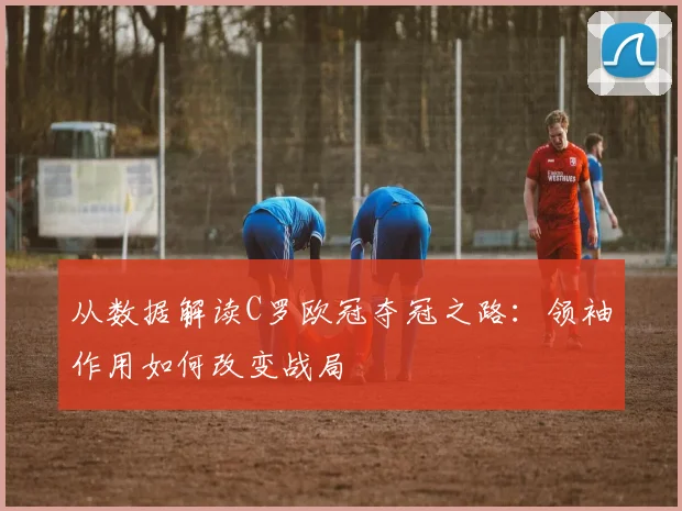 从数据解读C罗欧冠夺冠之路：领袖作用如何改变战局