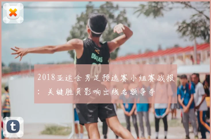 2018亚运会男足预选赛小组赛战报：关键胜负影响出线名额争夺