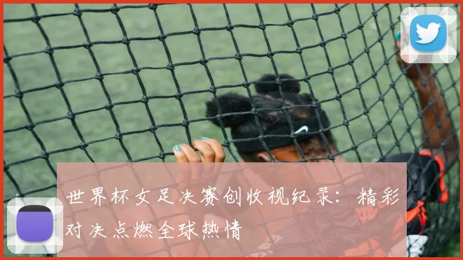 世界杯女足决赛创收视纪录：精彩对决点燃全球热情