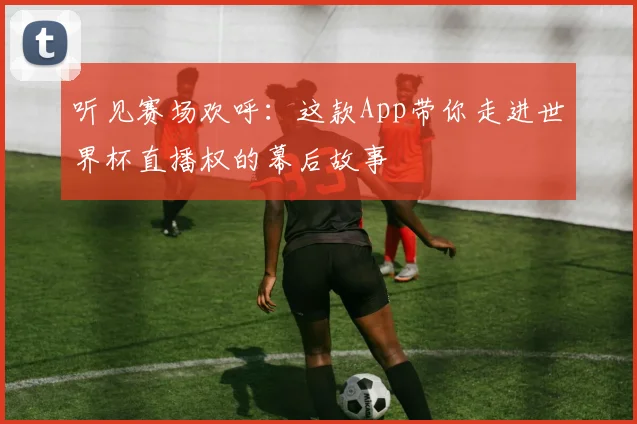 听见赛场欢呼：这款App带你走进世界杯直播权的幕后故事