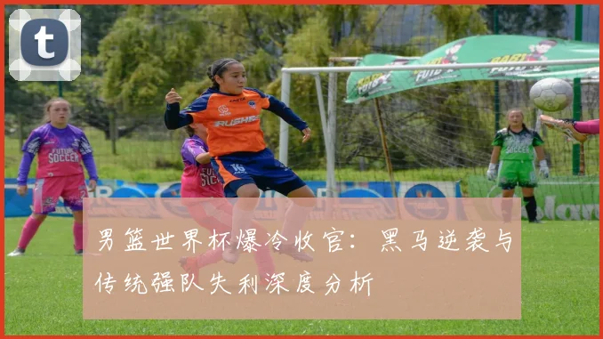 男篮世界杯爆冷收官:黑马逆袭与传统强队失利深度分析
