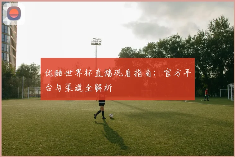 优酷世界杯直播观看指南:官方平台与渠道全解析