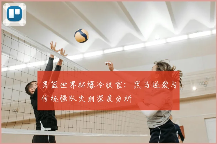 男篮世界杯爆冷收官:黑马逆袭与传统强队失利深度分析