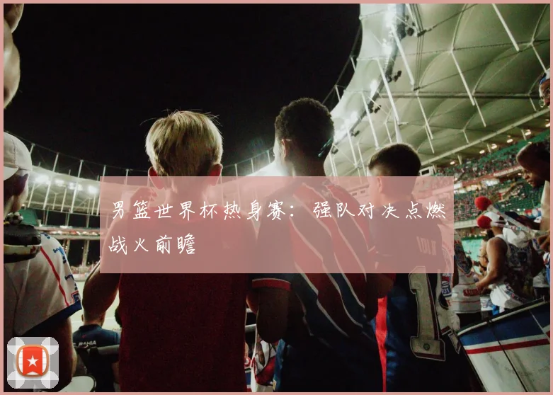 男篮世界杯热身赛:强队对决点燃战火前瞻