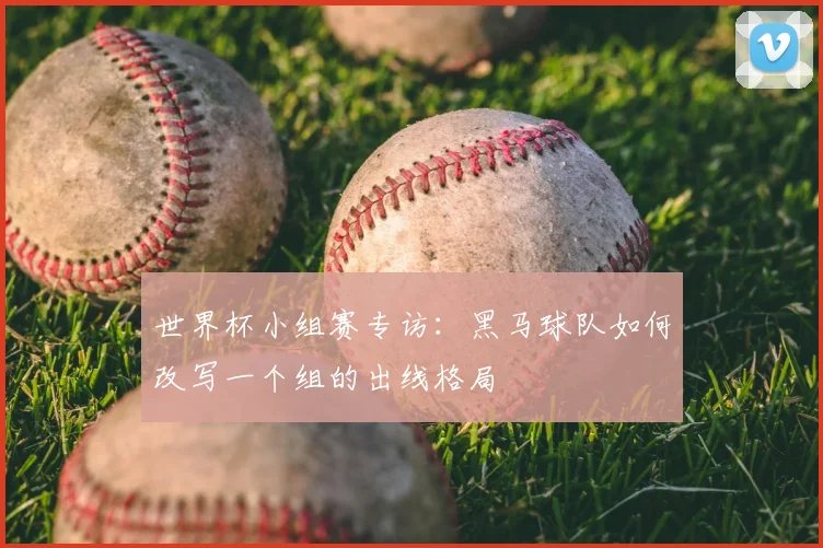 世界杯小组赛专访:黑马球队如何改写一个组的出线格局