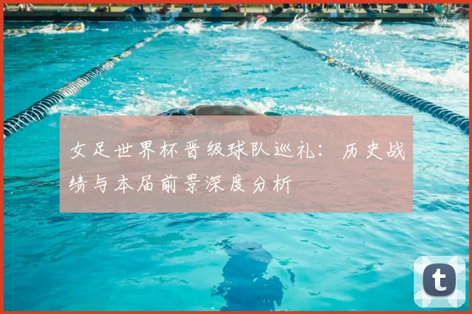 女足世界杯晋级球队巡礼：历史战绩与本届前景深度分析