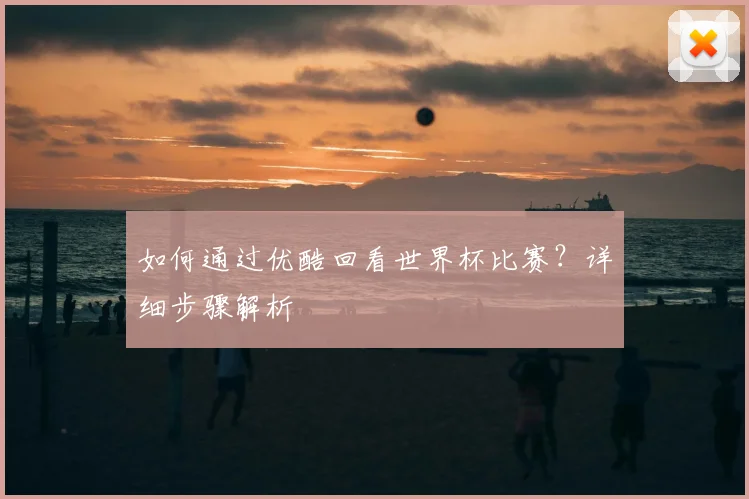 如何通过优酷回看世界杯比赛?详细步骤解析