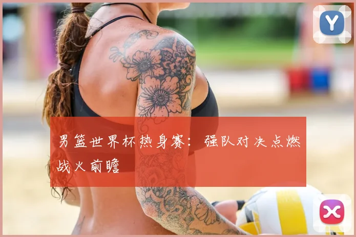 男篮世界杯热身赛:强队对决点燃战火前瞻
