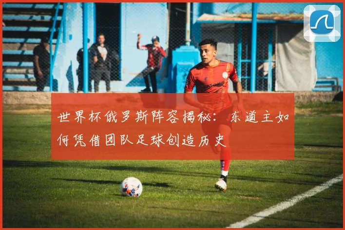 世界杯俄罗斯阵容揭秘：东道主如何凭借团队足球创造历史