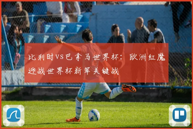 比利时vs巴拿马世界杯：欧洲红魔迎战世界杯新军关键战